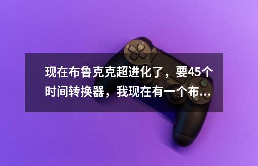 现在布鲁克克超进化了，要45个时间转换器，我现在有一个布鲁克克，还有四十个时间转换器，领一个布鲁克克-第1张-游戏信息-龙启网