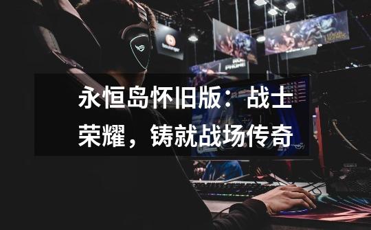 永恒岛怀旧版:战士荣耀,铸就战场传奇-第1张-游戏信息-龙启网