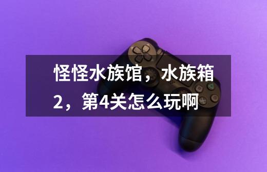 怪怪水族馆，水族箱2，第4关怎么玩啊-第1张-游戏信息-龙启网