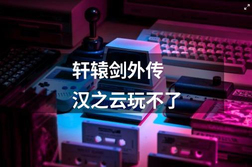 轩辕剑外传 汉之云玩不了-第1张-游戏信息-龙启网