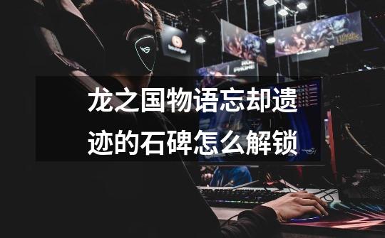 龙之国物语忘却遗迹的石碑怎么解锁-第1张-游戏信息-龙启网