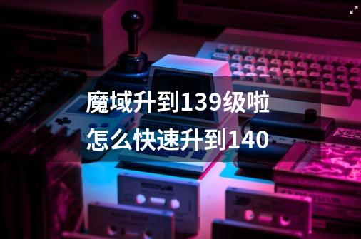 魔域升到139级啦 怎么快速升到140-第1张-游戏信息-龙启网