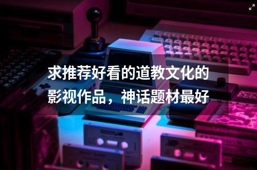 求推荐好看的道教文化的影视作品，神话题材最好-第1张-游戏信息-龙启网