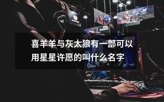 喜羊羊与灰太狼有一部可以用星星许愿的叫什么名字-第1张-游戏信息-龙启网