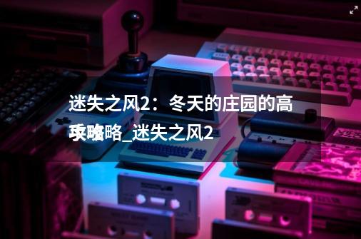 迷失之风2:冬天的庄园的高手攻略_迷失之风2
攻略-第1张-游戏信息-龙启网