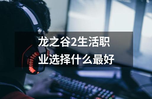 龙之谷2生活职业选择什么最好-第1张-游戏信息-龙启网