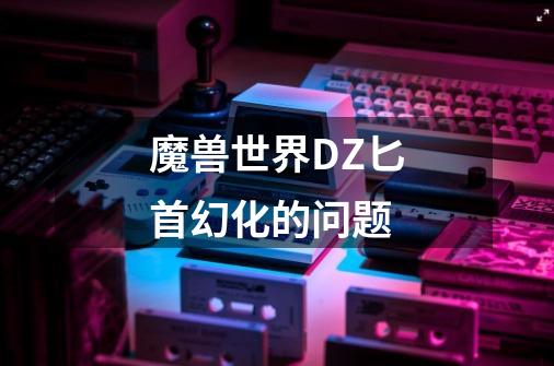 魔兽世界DZ匕首幻化的问题-第1张-游戏信息-龙启网