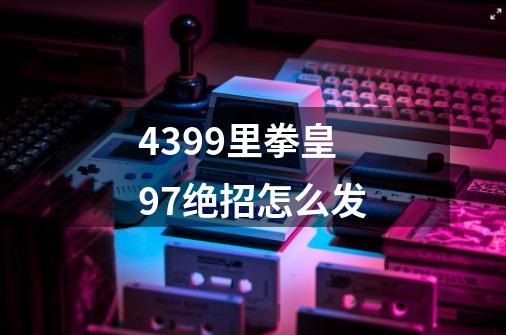 4399里拳皇97绝招怎么发-第1张-游戏信息-龙启网