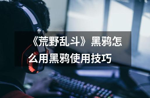 《荒野乱斗》黑鸦怎么用黑鸦使用技巧-第1张-游戏信息-龙启网