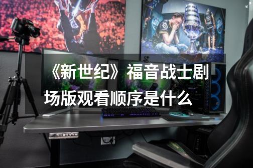 《新世纪》福音战士剧场版观看顺序是什么-第1张-游戏信息-龙启网