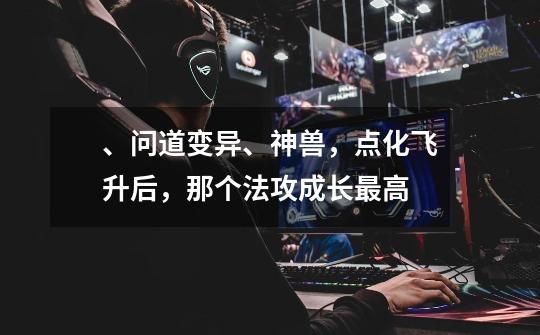 、问道变异、神兽，点化飞升后，那个法攻成长最高-第1张-游戏信息-龙启网