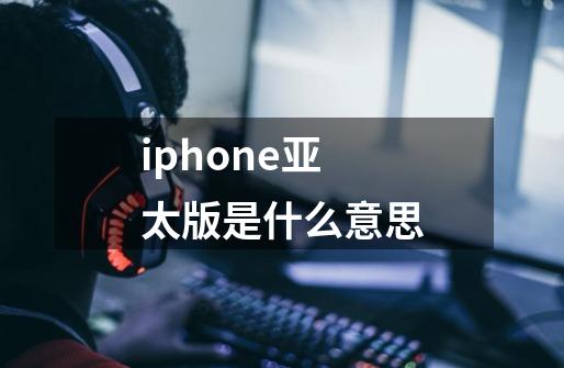 iphone亚太版是什么意思-第1张-游戏信息-龙启网