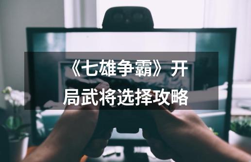 《七雄争霸》开局武将选择攻略-第1张-游戏信息-龙启网