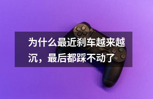 为什么最近刹车越来越沉,最后都踩不动了-第1张-游戏信息-龙启网