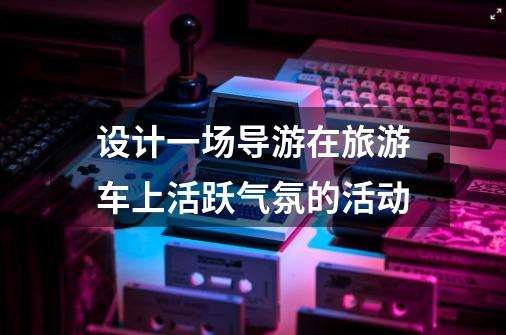 设计一场导游在旅游车上活跃气氛的活动-第1张-游戏信息-龙启网