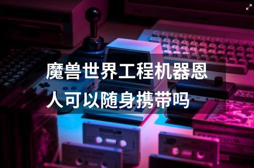 魔兽世界工程机器恩人可以随身携带吗-第1张-游戏信息-龙启网
