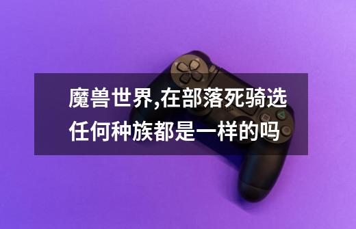 魔兽世界,在部落死骑选任何种族都是一样的吗-第1张-游戏信息-龙启网