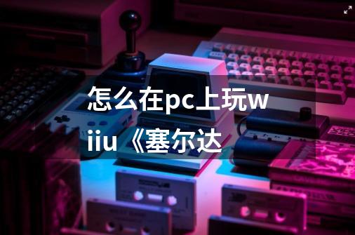 怎么在pc上玩wiiu《塞尔达-第1张-游戏信息-龙启网