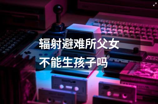 辐射避难所父女不能生孩子吗-第1张-游戏信息-龙启网