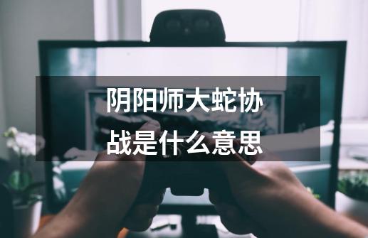 阴阳师大蛇协战是什么意思-第1张-游戏信息-龙启网
