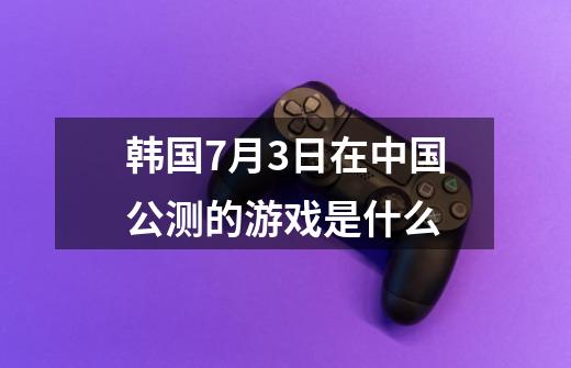 韩国7月3日在中国公测的游戏是什么-第1张-游戏信息-龙启网