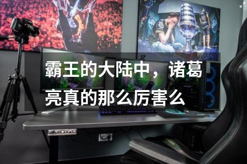 霸王的大陆中,诸葛亮真的那么厉害么-第1张-游戏信息-龙启网