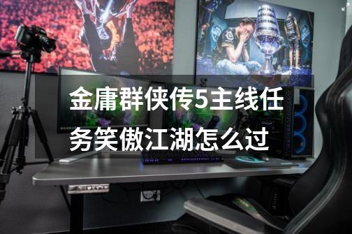 金庸群侠传5主线任务笑傲江湖怎么过-第1张-游戏信息-龙启网