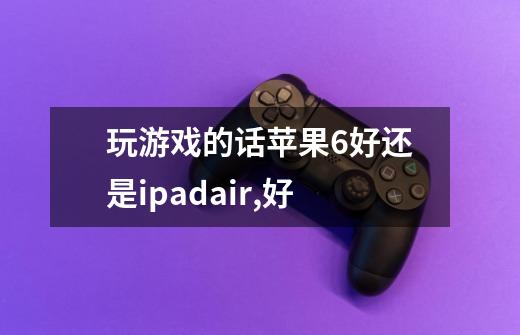 玩游戏的话苹果6好还是ipadair,好-第1张-游戏信息-龙启网