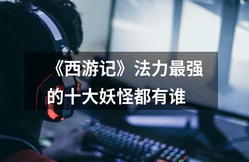 《西游记》法力最强的十大妖怪都有谁-第1张-游戏信息-龙启网