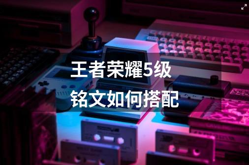 王者荣耀5级铭文如何搭配-第1张-游戏信息-龙启网