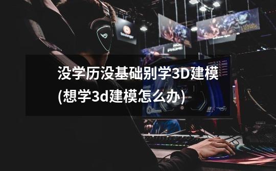 没学历没基础别学3D建模(想学3d建模怎么办)-第1张-游戏信息-龙启网