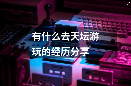 有什么去天坛游玩的经历分享-第1张-游戏信息-龙启网