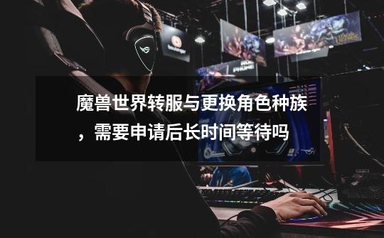 魔兽世界转服与更换角色种族,需要申请后长时间等待吗-第1张-游戏信息-龙启网