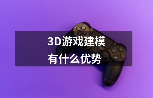3D游戏建模有什么优势-第1张-游戏信息-龙启网