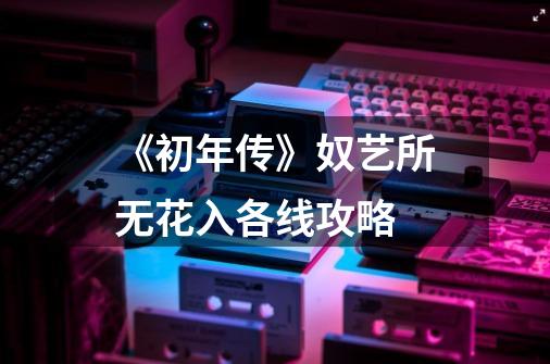 《初年传》奴艺所无花入各线攻略-第1张-游戏信息-龙启网