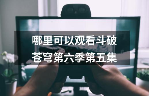 哪里可以观看斗破苍穹第六季第五集-第1张-游戏信息-龙启网