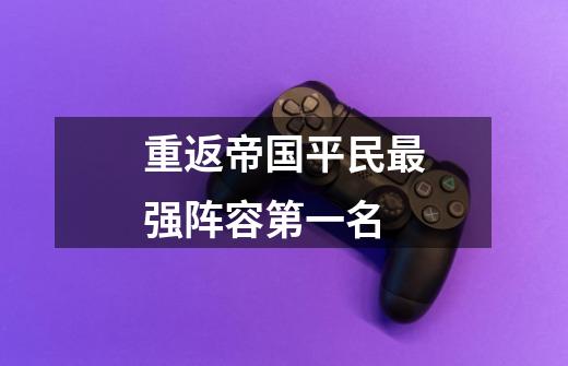 重返帝国平民最强阵容第一名-第1张-游戏信息-龙启网