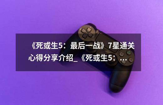 《死或生5:最后一战》7星通关心得分享介绍_《死或生5:最后一战》7星通关心得分享是什么-第1张-游戏信息-龙启网