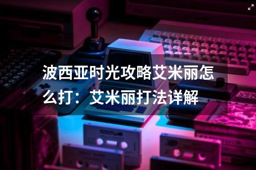 波西亚时光攻略艾米丽怎么打:艾米丽打法详解-第1张-游戏信息-龙启网