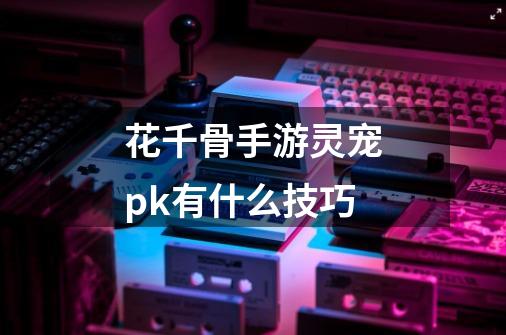 花千骨手游灵宠pk有什么技巧-第1张-游戏信息-龙启网