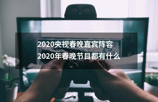 2020央视春晚嘉宾阵容 2020年春晚节目都有什么-第1张-游戏信息-龙启网