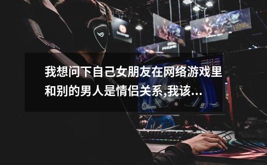 我想问下自己女朋友在网络游戏里和别的男人是情侣关系,我该怎么办-第1张-游戏信息-龙启网