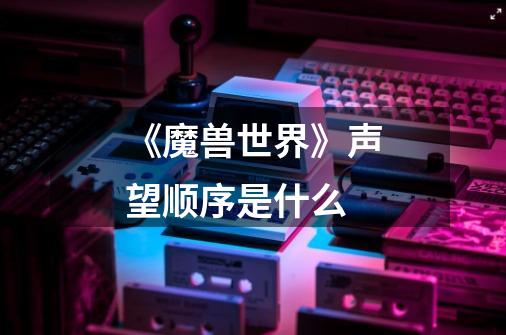 《魔兽世界》声望顺序是什么-第1张-游戏信息-龙启网