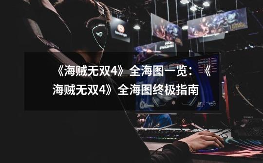 《海贼无双4》全海图一览:《海贼无双4》全海图终极指南-第1张-游戏信息-龙启网