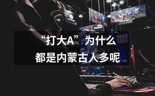 “打大A”为什么都是内蒙古人多呢-第1张-游戏信息-龙启网