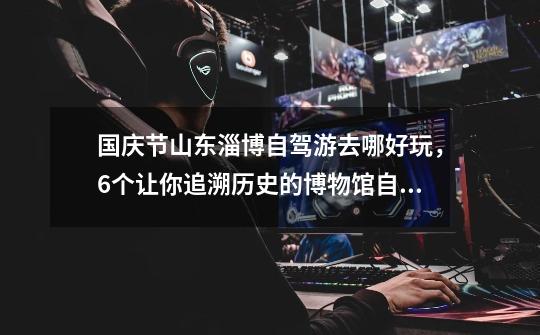 国庆节山东淄博自驾游去哪好玩,6个让你追溯历史的博物馆自驾游攻略推荐-第1张-游戏信息-龙启网