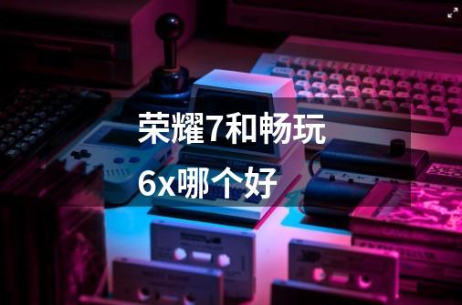 荣耀7和畅玩6x哪个好-第1张-游戏信息-龙启网