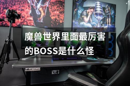 魔兽世界里面最厉害的BOSS是什么怪-第1张-游戏信息-龙启网
