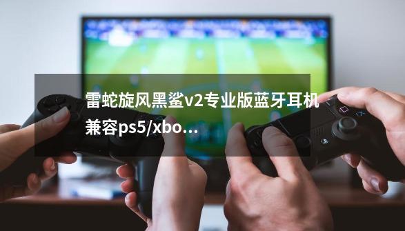雷蛇旋风黑鲨v2专业版蓝牙耳机兼容ps5/xbox游戏机,-第1张-游戏信息-龙启网