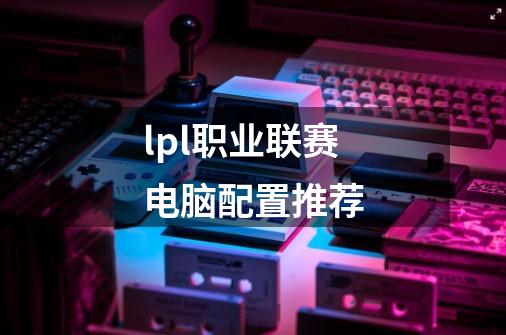 lpl职业联赛电脑配置推荐-第1张-游戏信息-龙启网